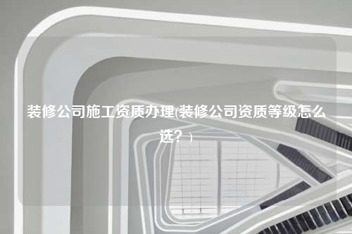 裝修公司施工資質(zhì)辦理(裝修公司資質(zhì)等級怎么選?)