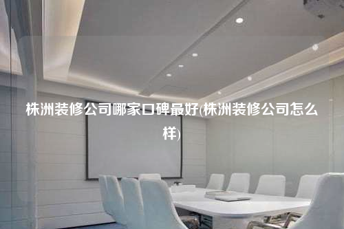 株洲裝修公司哪家口碑最好(株洲裝修公司怎么樣)